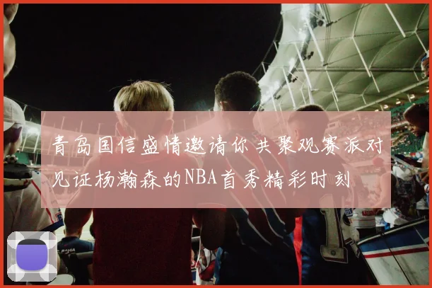 青岛国信盛情邀请你共聚观赛派对见证杨瀚森的NBA首秀精彩时刻