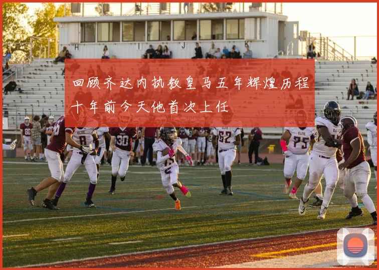 回顾齐达内执教皇马五年辉煌历程十年前今天他首次上任