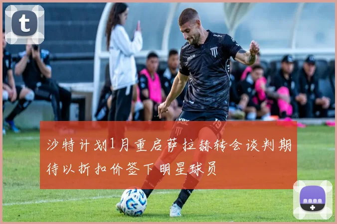 沙特计划1月重启萨拉赫转会谈判期待以折扣价签下明星球员