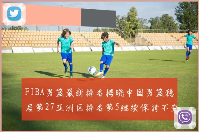 FIBA男篮最新排名揭晓中国男篮稳居第27亚洲区排名第5继续保持不变