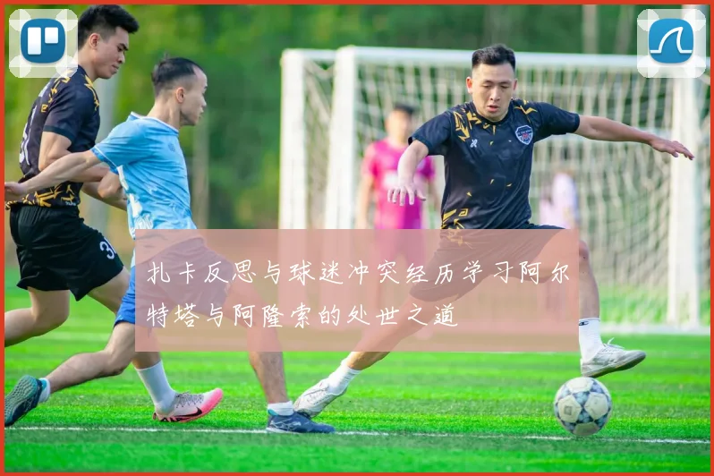 扎卡反思与球迷冲突经历学习阿尔特塔与阿隆索的处世之道