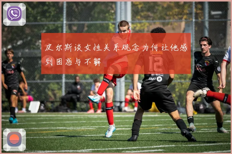 皮尔斯谈女性关系观念为何让他感到困惑与不解