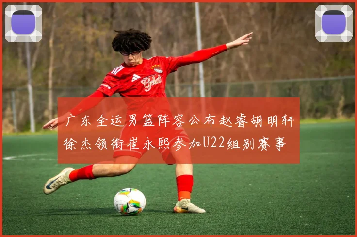 广东全运男篮阵容公布赵睿胡明轩徐杰领衔崔永熙参加U22组别赛事
