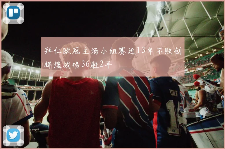 拜仁欧冠主场小组赛近13年不败创辉煌战绩36胜2平