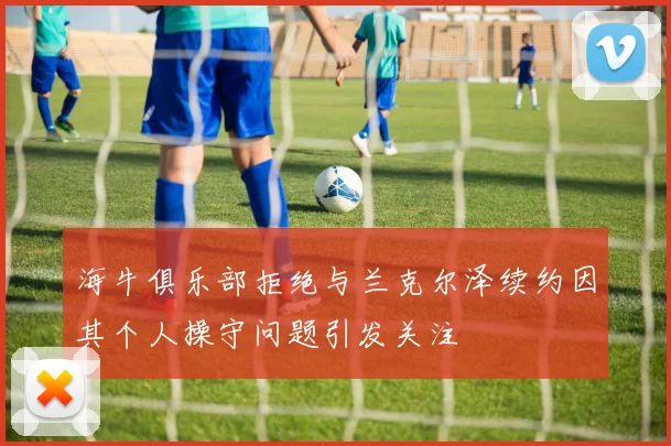 海牛俱乐部拒绝与兰克尔泽续约因其个人操守问题引发关注