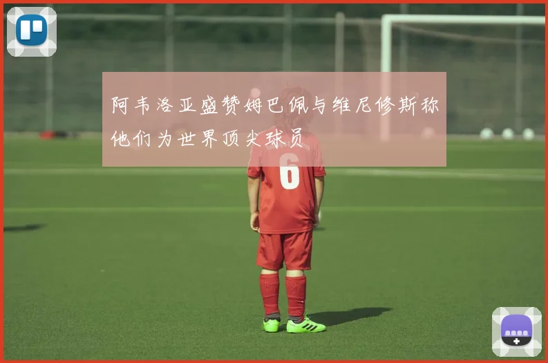 阿韦洛亚盛赞姆巴佩与维尼修斯称他们为世界顶尖球员