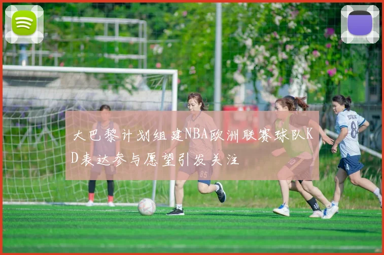 大巴黎计划组建NBA欧洲联赛球队KD表达参与愿望引发关注