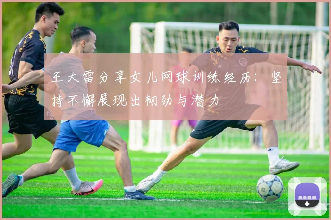 王大雷分享女儿网球训练经历：坚持不懈展现出韧劲与潜力