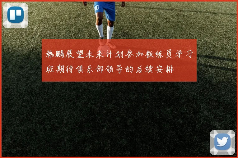 韩鹏展望未来计划参加教练员学习班期待俱乐部领导的后续安排