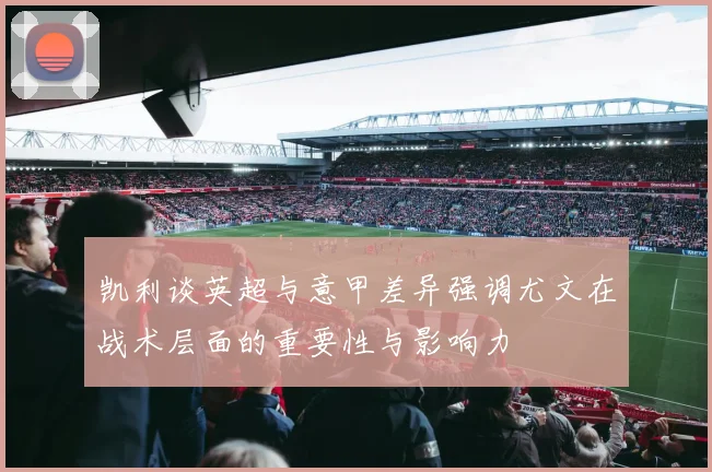 凯利谈英超与意甲差异强调尤文在战术层面的重要性与影响力