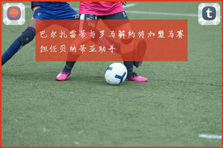 巴尔扎雷蒂与罗马解约将加盟马赛担任贝纳蒂亚助手