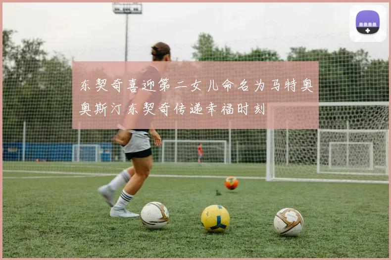 东契奇喜迎第二女儿命名为马特奥奥斯汀东契奇传递幸福时刻