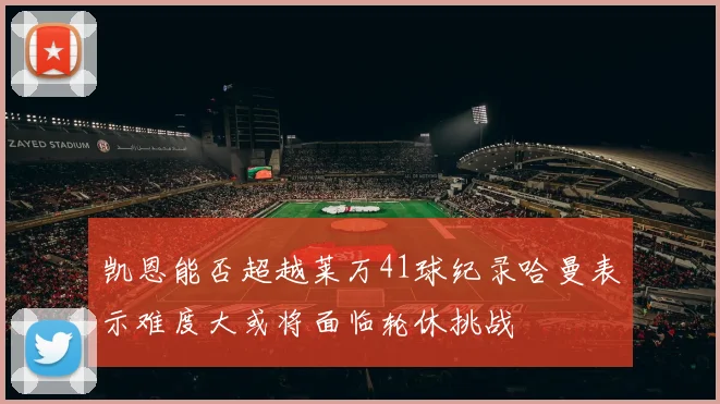 凯恩能否超越莱万41球纪录哈曼表示难度大或将面临轮休挑战