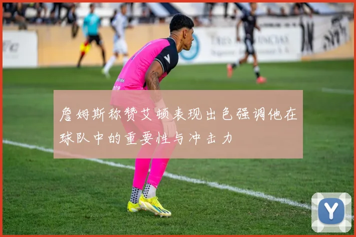 詹姆斯称赞艾顿表现出色强调他在球队中的重要性与冲击力