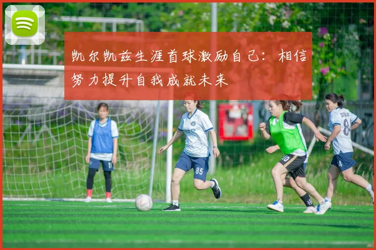 凯尔凯兹生涯首球激励自己：相信努力提升自我成就未来