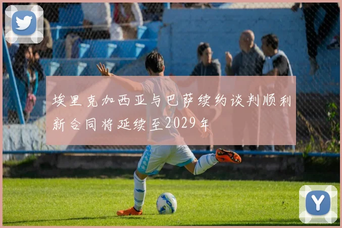 埃里克加西亚与巴萨续约谈判顺利新合同将延续至2029年