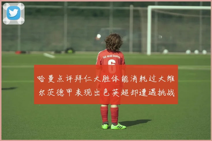 哈曼点评拜仁大胜体能消耗过大维尔茨德甲表现出色英超却遭遇挑战